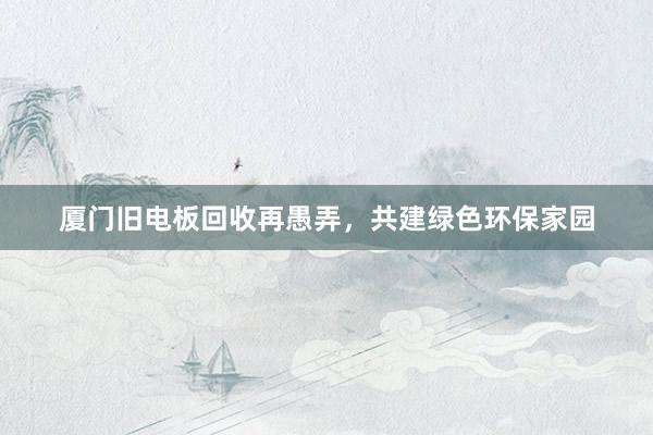 厦门旧电板回收再愚弄，共建绿色环保家园