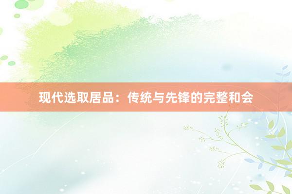 现代选取居品:传统与先锋的完整和会