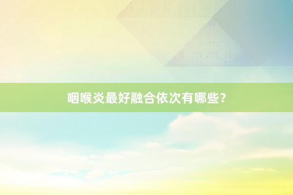 咽喉炎最好融合依次有哪些？